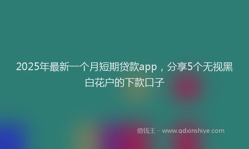 2025年最新一个月短期贷款app，分享5个无视黑白花户的下款口子