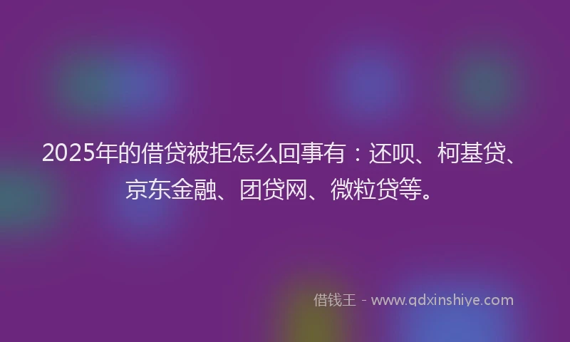 2025年的借贷被拒怎么回事有：还呗、柯基贷、京东金融、团贷网、微粒贷等。