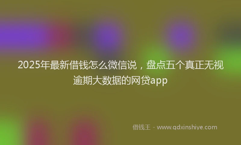 2025年最新借钱怎么微信说，盘点五个真正无视逾期大数据的网贷app