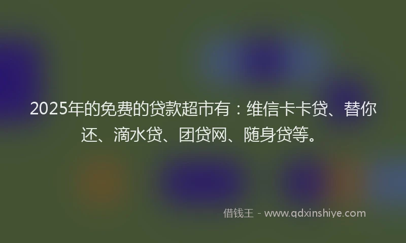 2025年的免费的贷款超市有：维信卡卡贷、替你还、滴水贷、团贷网、随身贷等。
