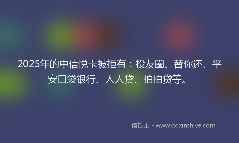 2025年的中信悦卡被拒有：投友圈、替你还、平安口袋银行、人人贷、拍拍贷等。