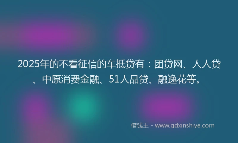 2025年的不看征信的车抵贷有：团贷网、人人贷、中原消费金融、51人品贷、融逸花等。