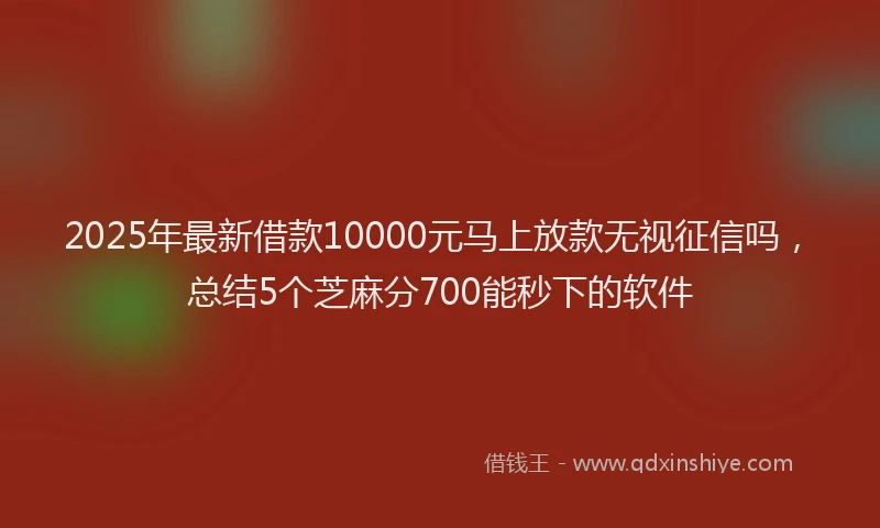 2025年最新借款10000元马上放款无视征信吗，总结5个芝麻分700能秒下的软件