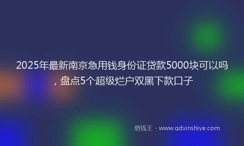2025年最新南京急用钱身份证贷款5000块可以吗，盘点5个超级烂户双黑下款口子