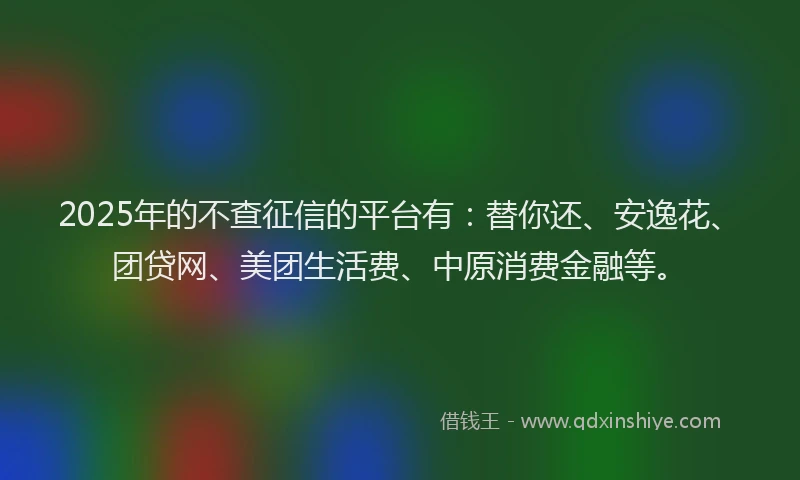 2025年的不查征信的平台有：替你还、安逸花、团贷网、美团生活费、中原消费金融等。