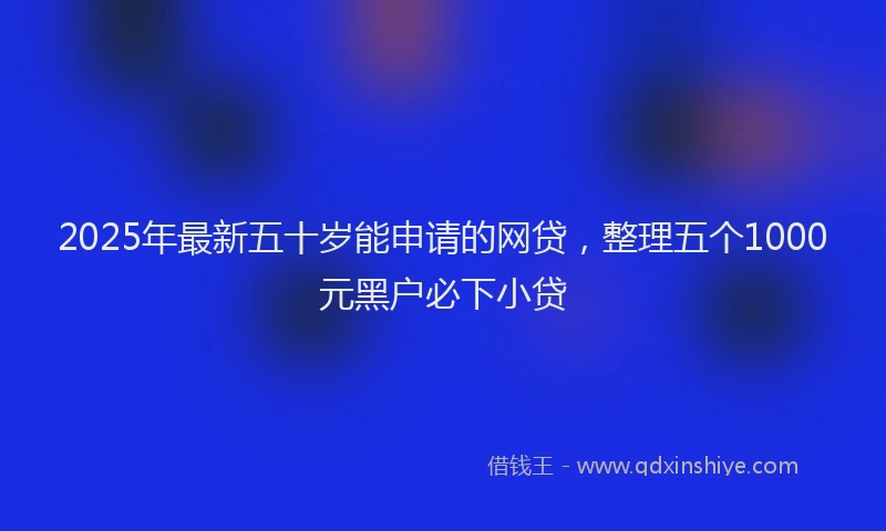 2025年最新五十岁能申请的网贷，整理五个1000元黑户必下小贷