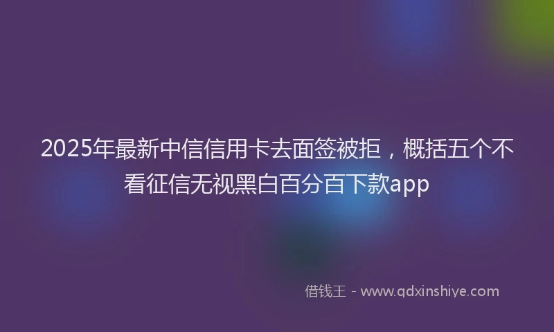2025年最新中信信用卡去面签被拒，概括五个不看征信无视黑白百分百下款app