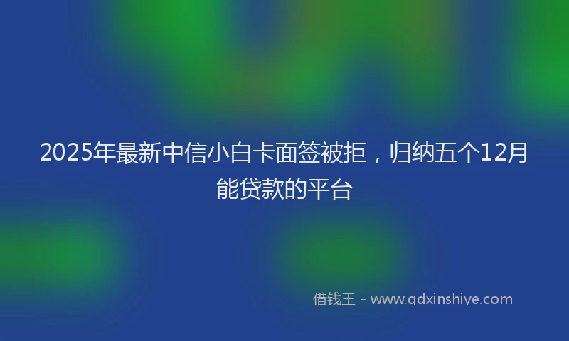 2025年最新中信小白卡面签被拒，归纳五个12月能贷款的平台