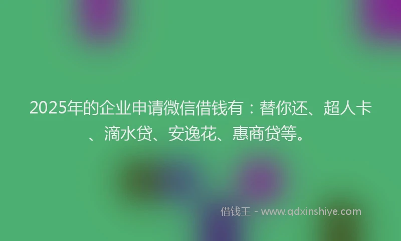2025年的企业申请微信借钱有：替你还、超人卡、滴水贷、安逸花、惠商贷等。