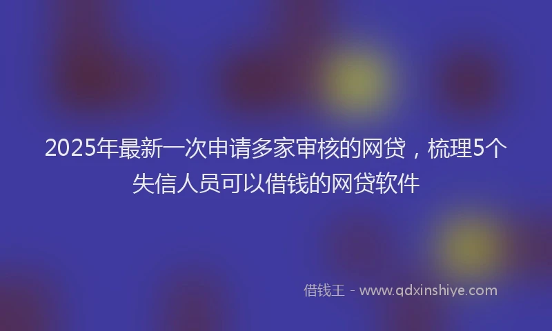 2025年最新一次申请多家审核的网贷，梳理5个失信人员可以借钱的网贷软件