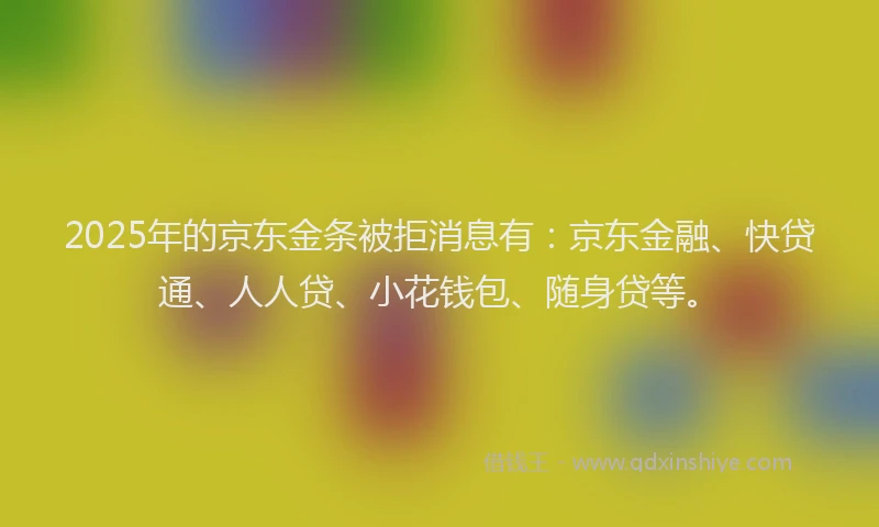 2025年的京东金条被拒消息有：京东金融、快贷通、人人贷、小花钱包、随身贷等。