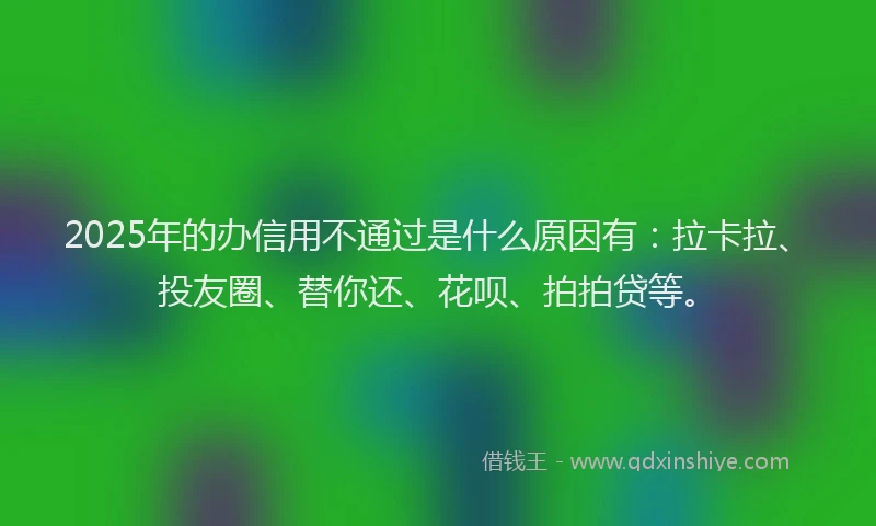2025年的办信用不通过是什么原因有：拉卡拉、投友圈、替你还、花呗、拍拍贷等。