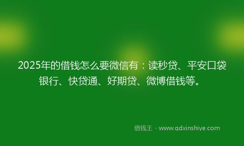2025年的借钱怎么要微信有：读秒贷、平安口袋银行、快贷通、好期贷、微博借钱等。
