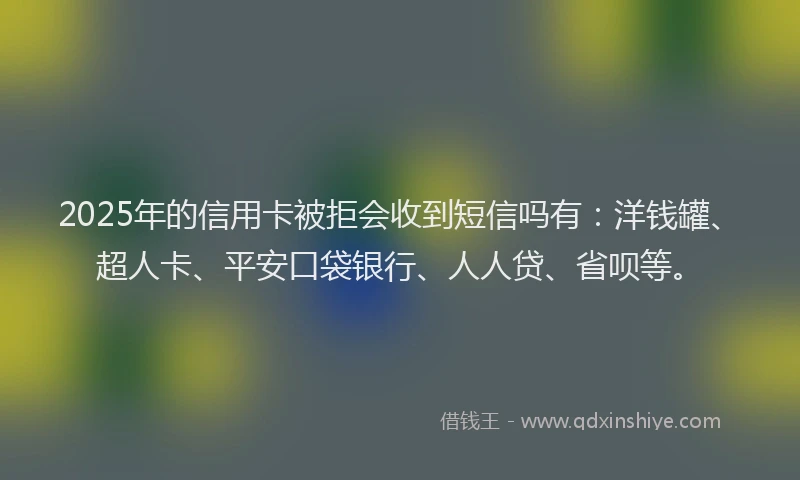 2025年的信用卡被拒会收到短信吗有：洋钱罐、超人卡、平安口袋银行、人人贷、省呗等。