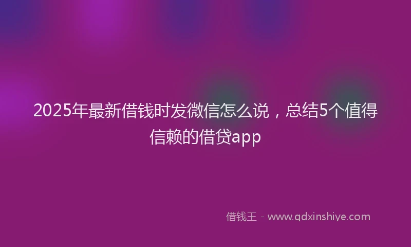 2025年最新借钱时发微信怎么说，总结5个值得信赖的借贷app