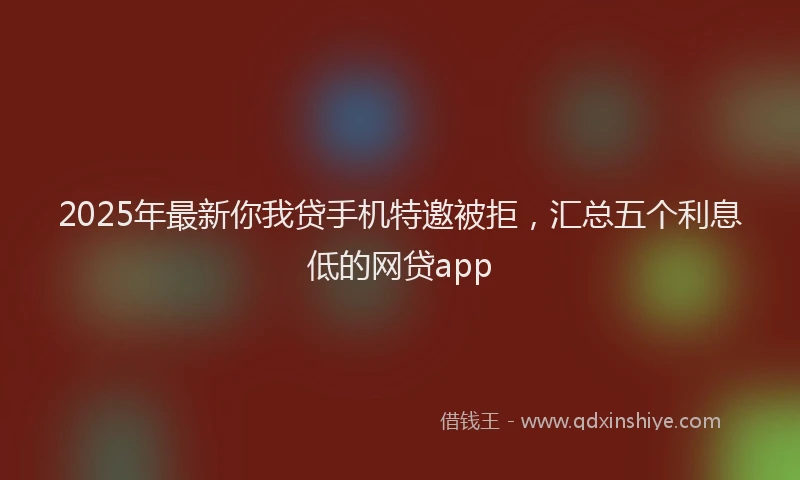 2025年最新你我贷手机特邀被拒，汇总五个利息低的网贷app