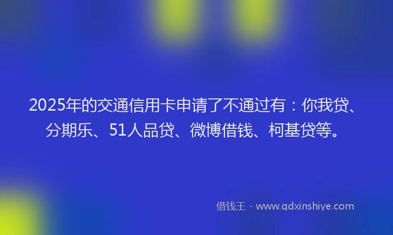 2025年的交通信用卡申请了不通过有：你我贷、分期乐、51人品贷、微博借钱、柯基贷等。