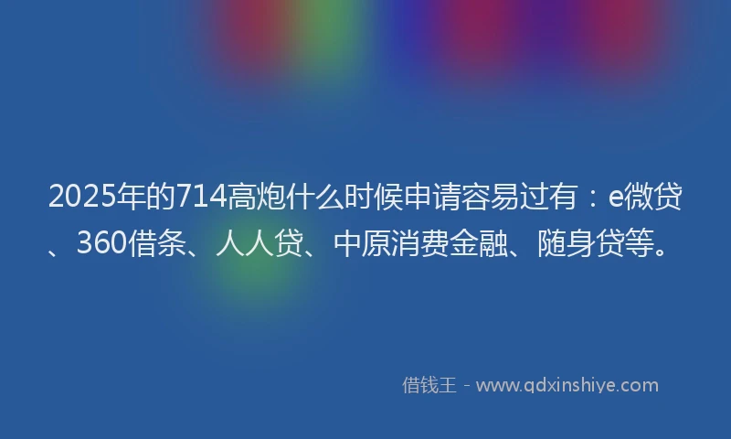 2025年的714高炮什么时候申请容易过有：e微贷、360借条、人人贷、中原消费金融、随身贷等。