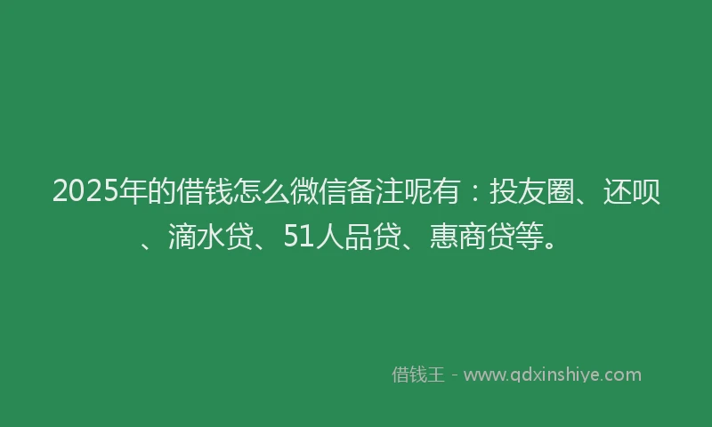 2025年的借钱怎么微信备注呢有：投友圈、还呗、滴水贷、51人品贷、惠商贷等。