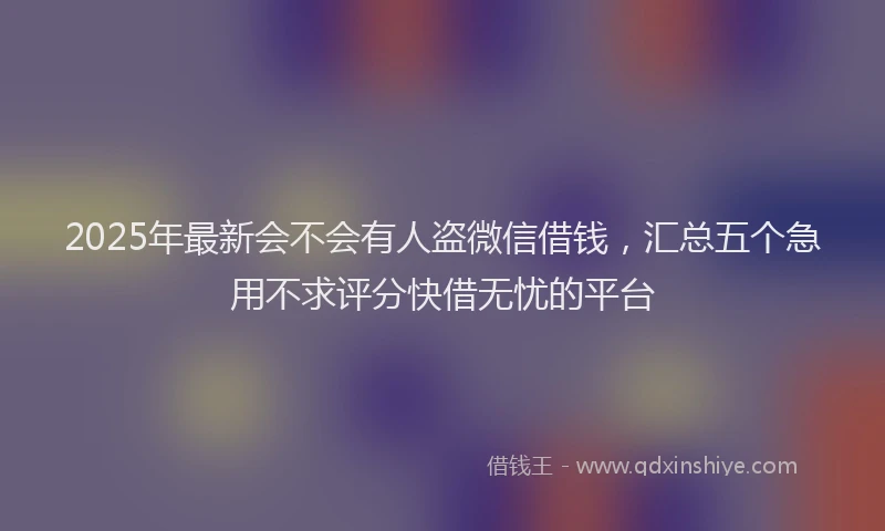 2025年最新会不会有人盗微信借钱，汇总五个急用不求评分快借无忧的平台