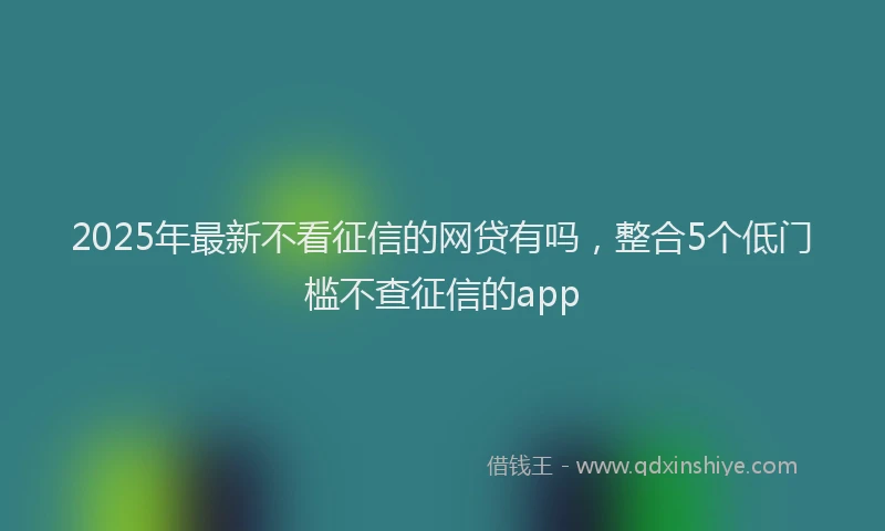 2025年最新不看征信的网贷有吗，整合5个低门槛不查征信的app