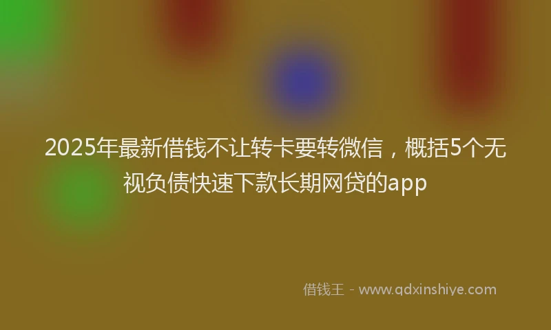 2025年最新借钱不让转卡要转微信，概括5个无视负债快速下款长期网贷的app