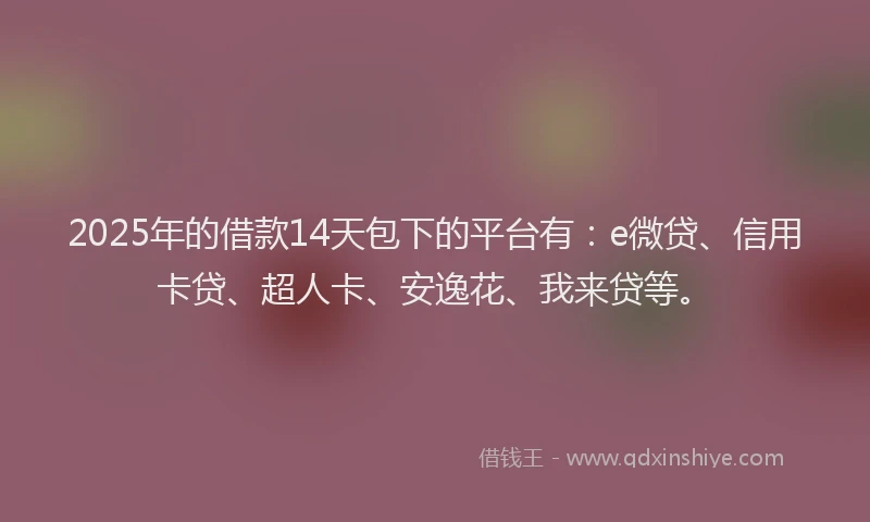 2025年的借款14天包下的平台有：e微贷、信用卡贷、超人卡、安逸花、我来贷等。