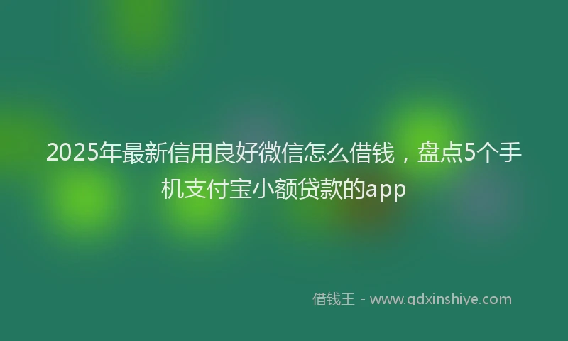 2025年最新信用良好微信怎么借钱，盘点5个手机支付宝小额贷款的app