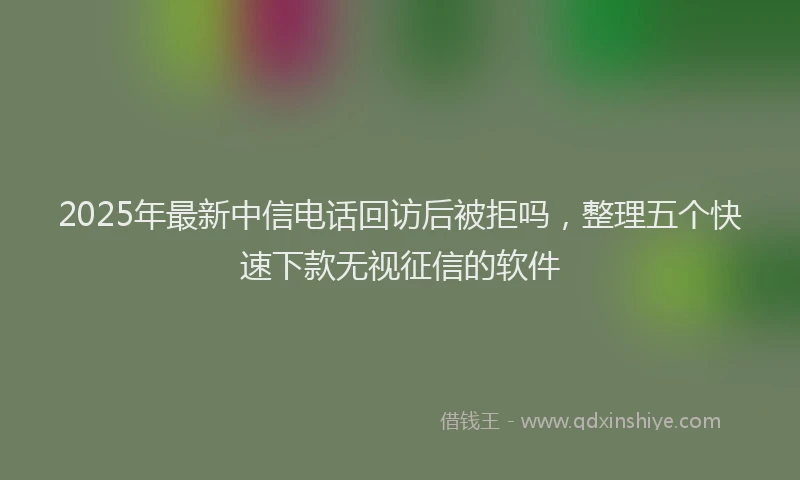 2025年最新中信电话回访后被拒吗，整理五个快速下款无视征信的软件
