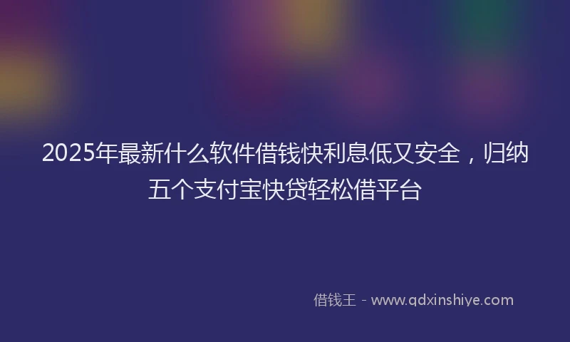 2025年最新什么软件借钱快利息低又安全，归纳五个支付宝快贷轻松借平台