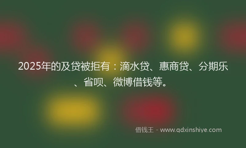 2025年的及贷被拒有：滴水贷、惠商贷、分期乐、省呗、微博借钱等。
