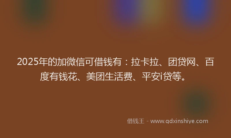 2025年的加微信可借钱有：拉卡拉、团贷网、百度有钱花、美团生活费、平安i贷等。