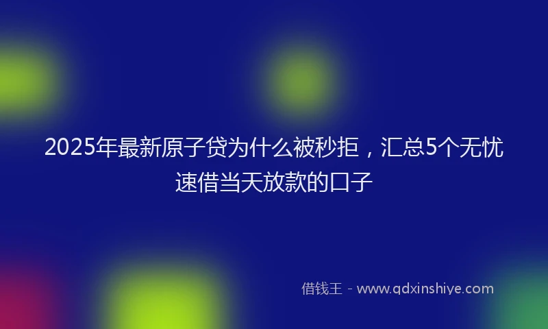 2025年最新原子贷为什么被秒拒，汇总5个无忧速借当天放款的口子