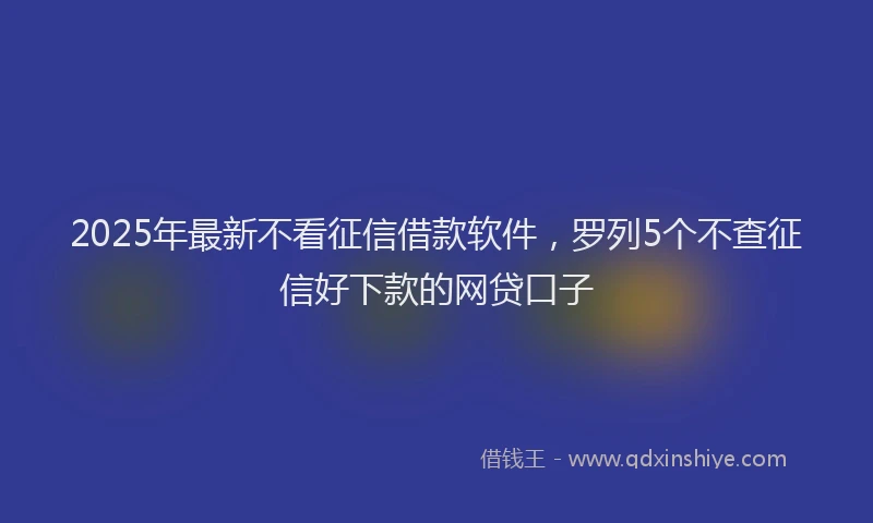 2025年最新不看征信借款软件，罗列5个不查征信好下款的网贷口子