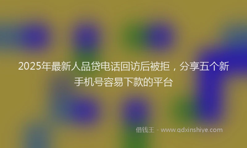 2025年最新人品贷电话回访后被拒，分享五个新手机号容易下款的平台