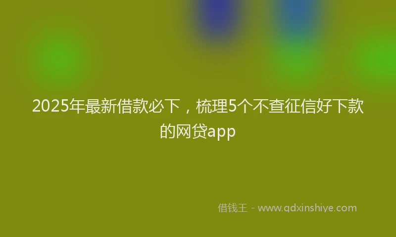 2025年最新借款必下，梳理5个不查征信好下款的网贷app