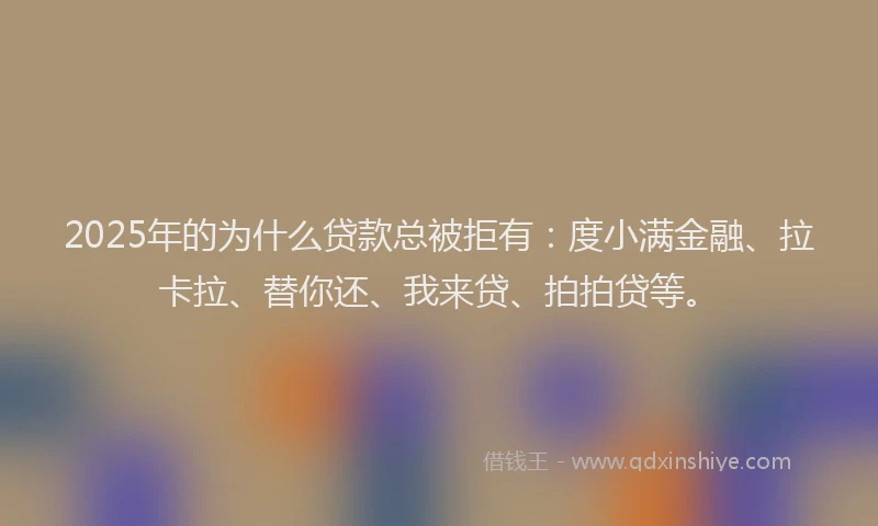 2025年的为什么贷款总被拒有：度小满金融、拉卡拉、替你还、我来贷、拍拍贷等。