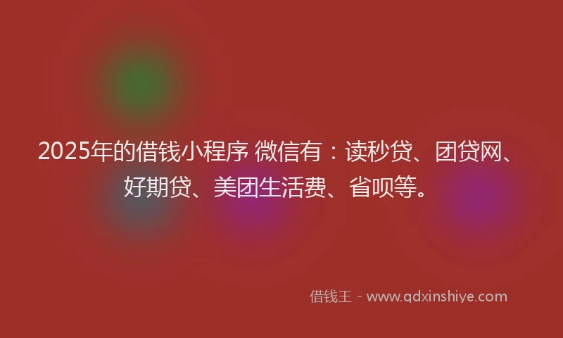 2025年的借钱小程序 微信有：读秒贷、团贷网、好期贷、美团生活费、省呗等。