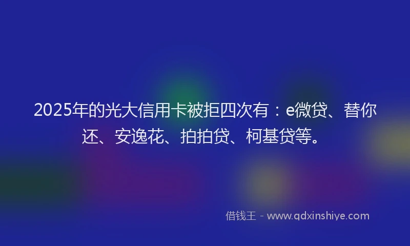 2025年的光大信用卡被拒四次有：e微贷、替你还、安逸花、拍拍贷、柯基贷等。