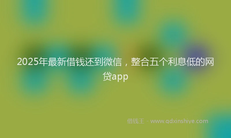 2025年最新借钱还到微信，整合五个利息低的网贷app