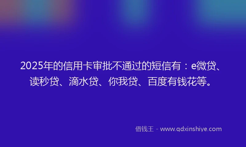 2025年的信用卡审批不通过的短信有：e微贷、读秒贷、滴水贷、你我贷、百度有钱花等。
