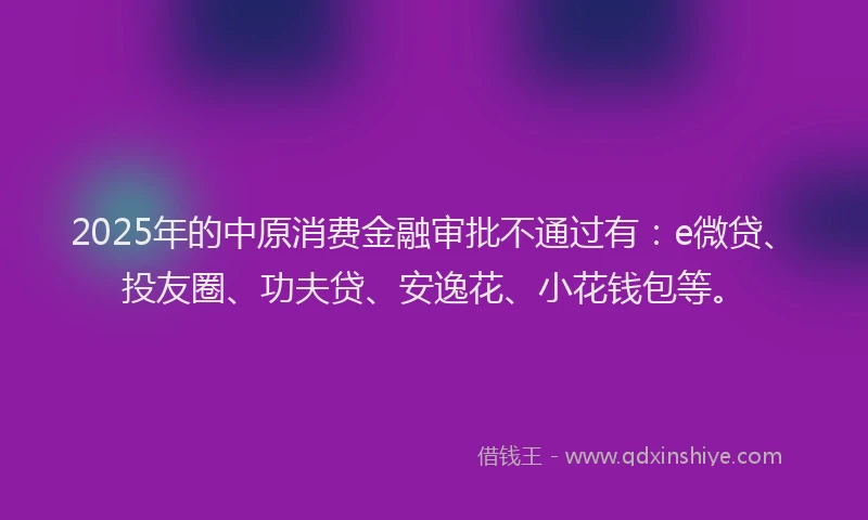 2025年的中原消费金融审批不通过有：e微贷、投友圈、功夫贷、安逸花、小花钱包等。