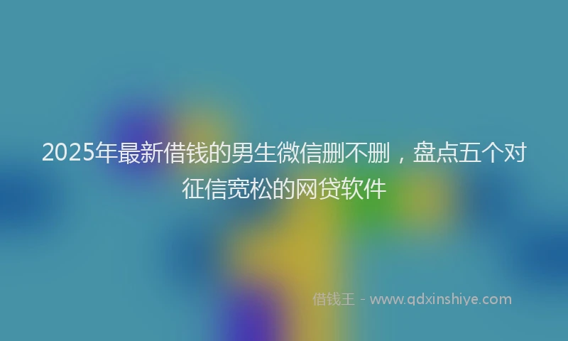 2025年最新借钱的男生微信删不删，盘点五个对征信宽松的网贷软件