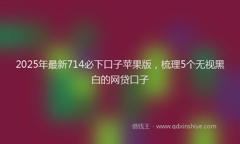 2025年最新714必下口子苹果版，梳理5个无视黑白的网贷口子