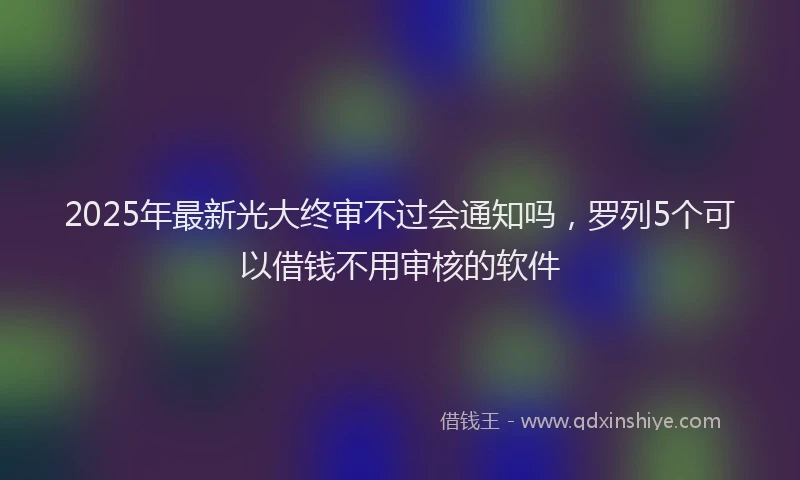 2025年最新光大终审不过会通知吗，罗列5个可以借钱不用审核的软件