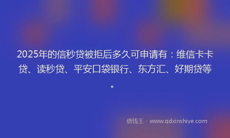 2025年的信秒贷被拒后多久可申请有：维信卡卡贷、读秒贷、平安口袋银行、东方汇、好期贷等。