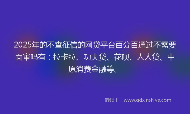 2025年的不查征信的网贷平台百分百通过不需要面审吗有：拉卡拉、功夫贷、花呗、人人贷、中原消费金融等。