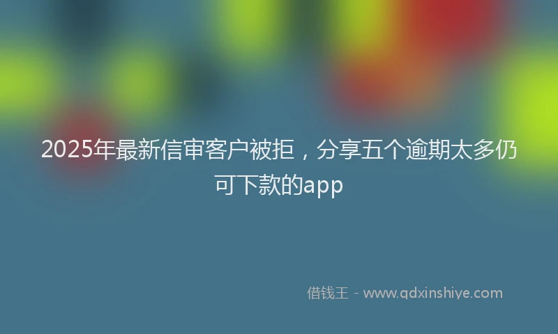 2025年最新信审客户被拒，分享五个逾期太多仍可下款的app