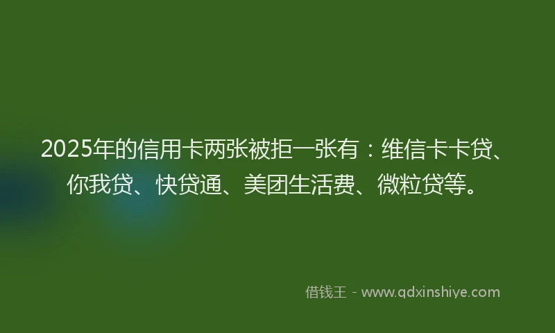 2025年的信用卡两张被拒一张有：维信卡卡贷、你我贷、快贷通、美团生活费、微粒贷等。