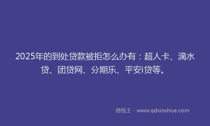 2025年的到处贷款被拒怎么办有：超人卡、滴水贷、团贷网、分期乐、平安i贷等。